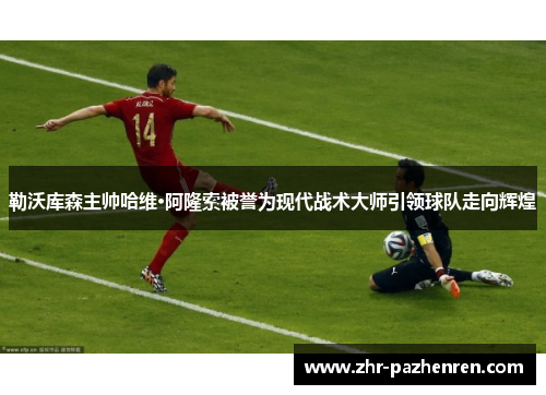 勒沃库森主帅哈维·阿隆索被誉为现代战术大师引领球队走向辉煌 勒沃库森主帅哈维·阿隆索被誉为现代战术大师引领球队走向辉煌