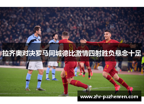 拉齐奥对决罗马同城德比激情四射胜负悬念十足 拉齐奥对决罗马同城德比激情四射胜负悬念十足