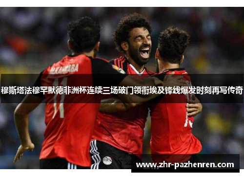 穆斯塔法穆罕默德非洲杯连续三场破门领衔埃及锋线爆发时刻再写传奇