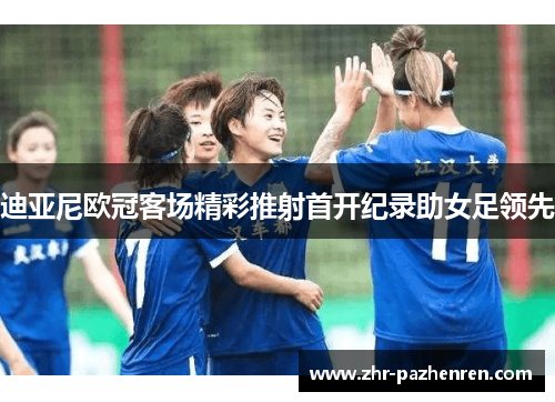 迪亚尼欧冠客场精彩推射首开纪录助女足领先 迪亚尼欧冠客场精彩推射首开纪录助女足领先