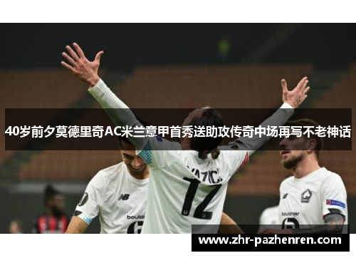 40岁前夕莫德里奇AC米兰意甲首秀送助攻传奇中场再写不老神话 40岁前夕莫德里奇AC米兰意甲首秀送助攻传奇中场再写不老神话