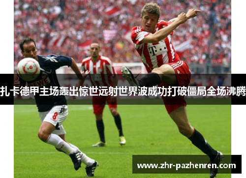 扎卡德甲主场轰出惊世远射世界波成功打破僵局全场沸腾