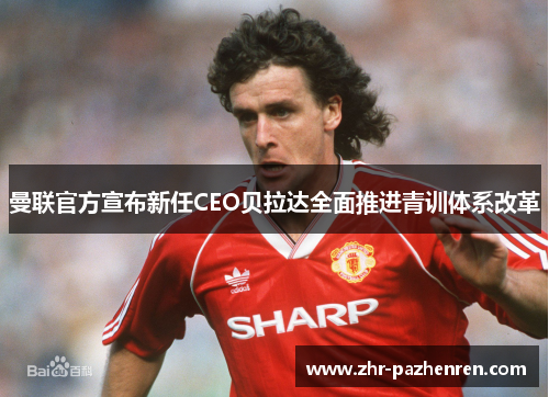 曼联官方宣布新任CEO贝拉达全面推进青训体系改革