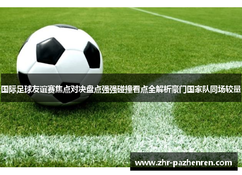 国际足球友谊赛焦点对决盘点强强碰撞看点全解析豪门国家队同场较量