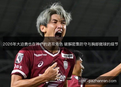 2026年大迫勇也在神户的进攻角色 破解密集防守与胸部做球的细节 2026年大迫勇也在神户的进攻角色 破解密集防守与胸部做球的细节